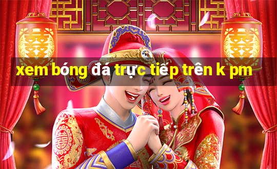 xem bóng đá trực tiếp trên k pm