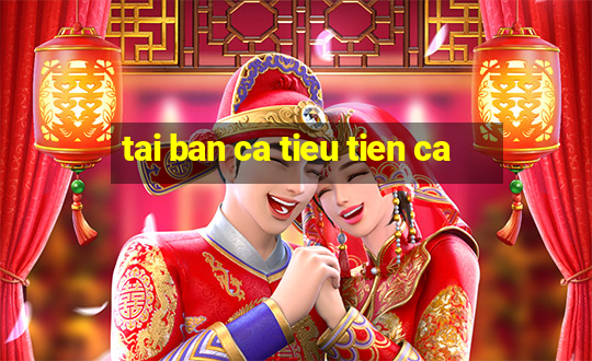 tai ban ca tieu tien ca