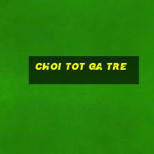 choi tot ga tre