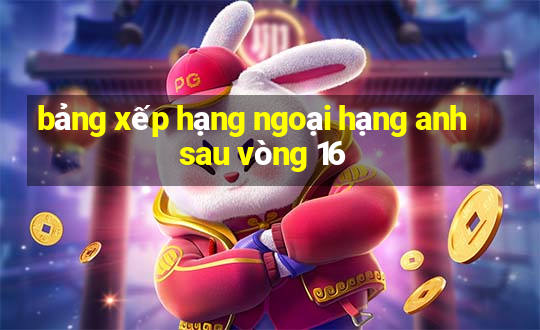 bảng xếp hạng ngoại hạng anh sau vòng 16