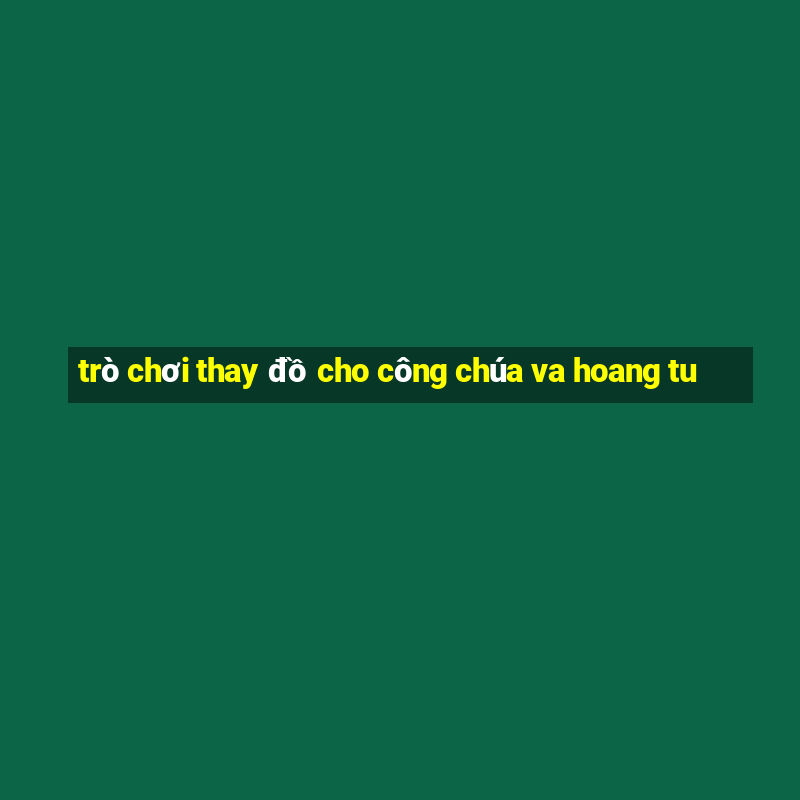 trò chơi thay đồ cho công chúa va hoang tu