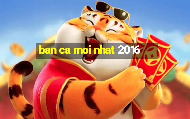 ban ca moi nhat 2016