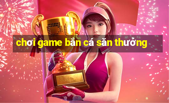 chơi game bắn cá săn thưởng