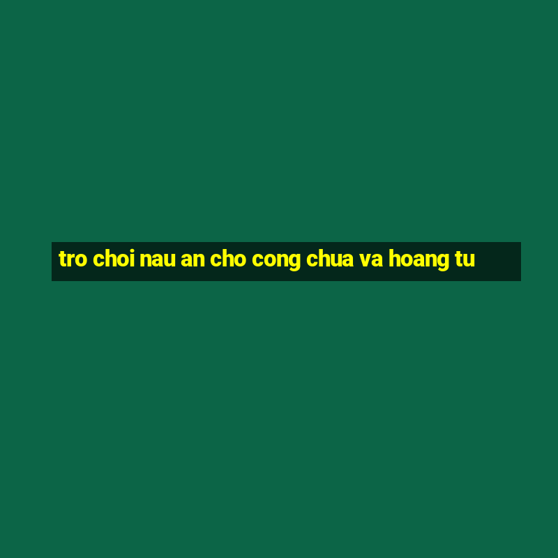 tro choi nau an cho cong chua va hoang tu