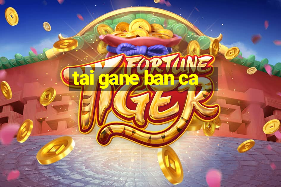 tai gane ban ca