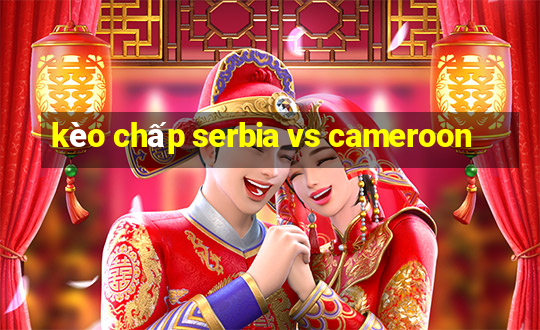 kèo chấp serbia vs cameroon