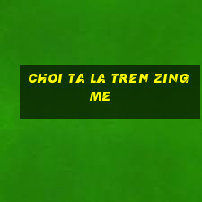 choi ta la tren zing me