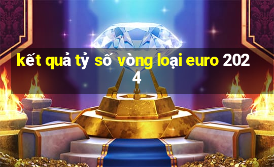 kết quả tỷ số vòng loại euro 2024