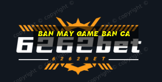 ban may game ban ca