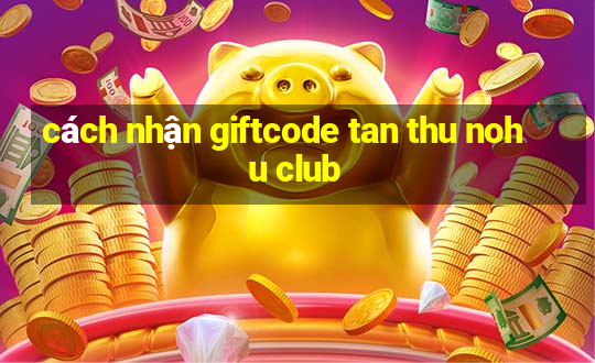 cách nhận giftcode tan thu nohu club