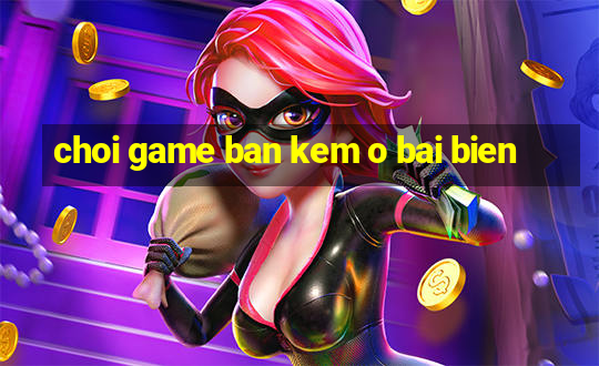 choi game ban kem o bai bien