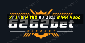 xổ số bến tre 5 3 2024 minh ngoc