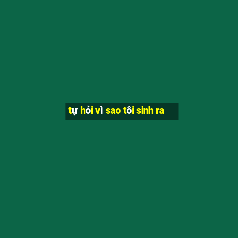 tự hỏi vì sao tôi sinh ra