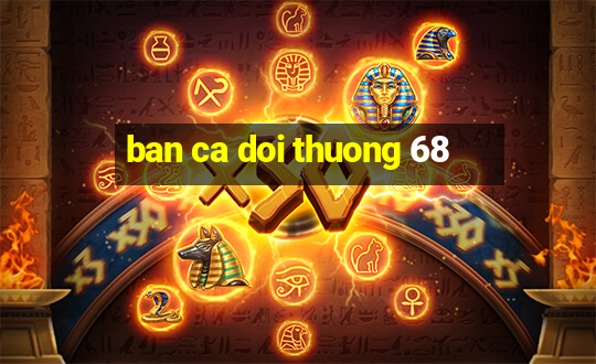 ban ca doi thuong 68