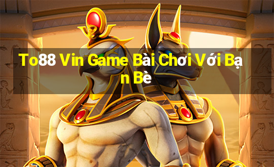 To88 Vin Game Bài Chơi Với Bạn Bè