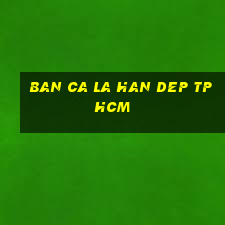 ban ca la han dep tphcm