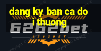 dang ky ban ca doi thuong