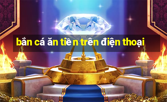 bắn cá ăn tiền trên điện thoại