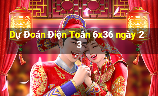 Dự Đoán Điện Toán 6x36 ngày 23