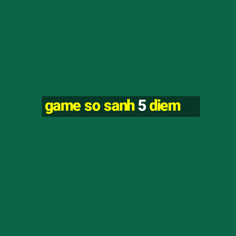 game so sanh 5 diem