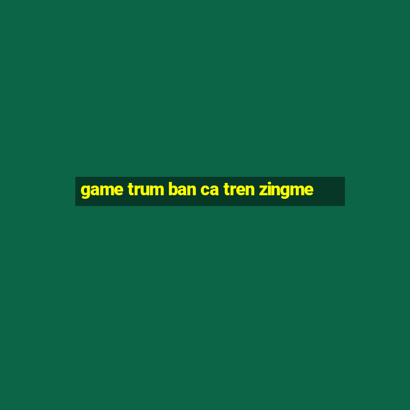 game trum ban ca tren zingme