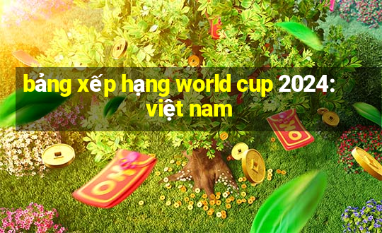 bảng xếp hạng world cup 2024: việt nam