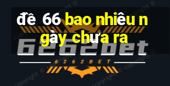 đề 66 bao nhiêu ngày chưa ra