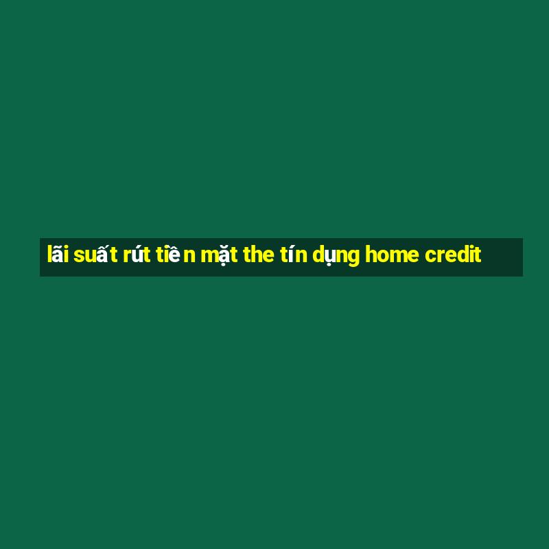 lãi suất rút tiền mặt the tín dụng home credit