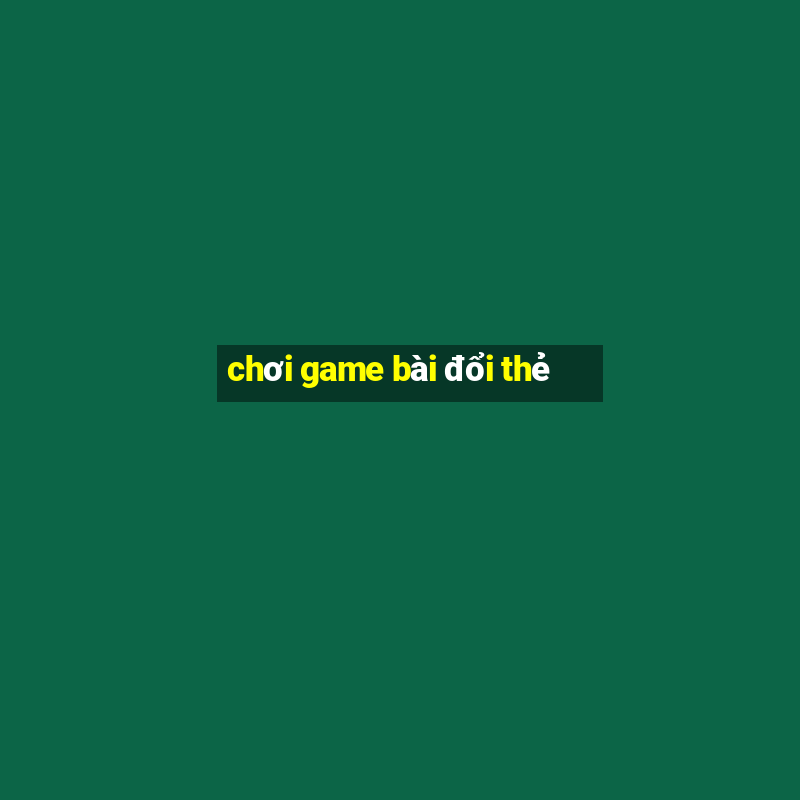 chơi game bài đổi thẻ