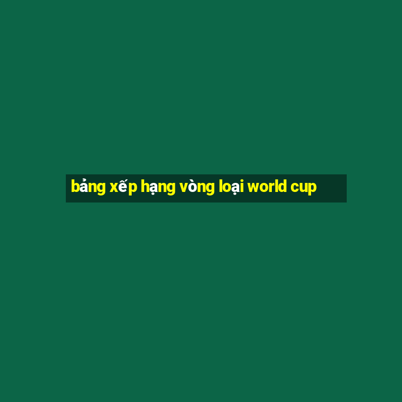 bảng xếp hạng vòng loại world cup