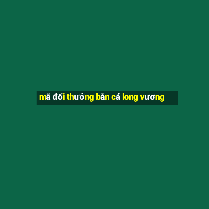 mã đổi thưởng bắn cá long vương