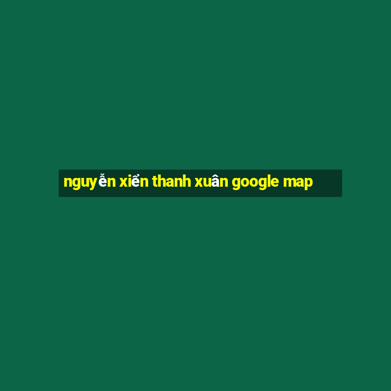 nguyễn xiển thanh xuân google map