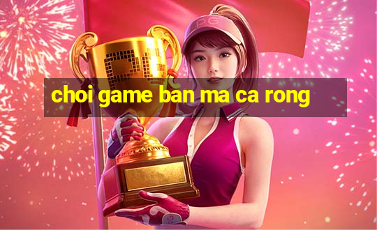 choi game ban ma ca rong