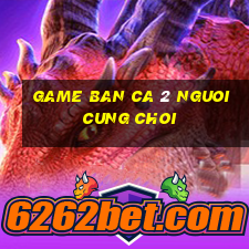 game ban ca 2 nguoi cung choi