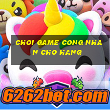 choi game cong nhan cho hang