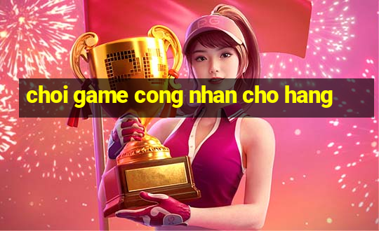 choi game cong nhan cho hang