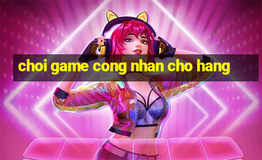 choi game cong nhan cho hang