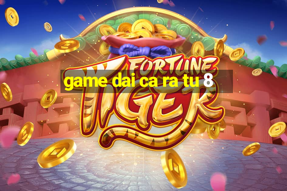 game dai ca ra tu 8