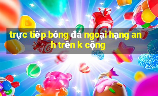 trực tiếp bóng đá ngoại hạng anh trên k cộng