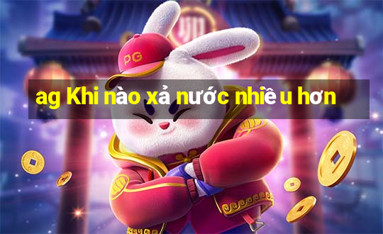 ag Khi nào xả nước nhiều hơn