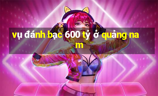 vụ đánh bạc 600 tỷ ở quảng nam