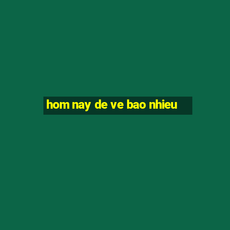 hom nay de ve bao nhieu