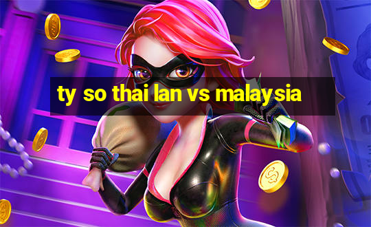 ty so thai lan vs malaysia