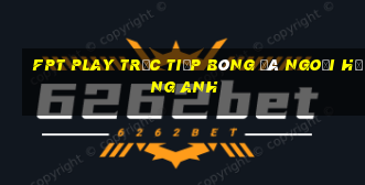 fpt play trực tiếp bóng đá ngoại hạng anh