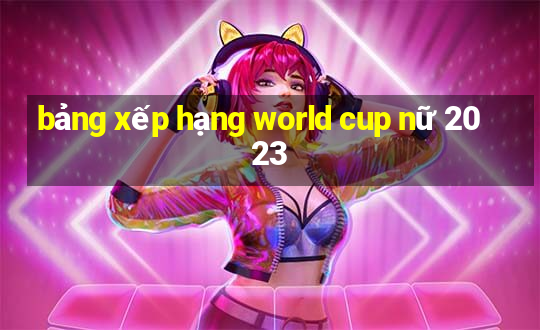 bảng xếp hạng world cup nữ 2023