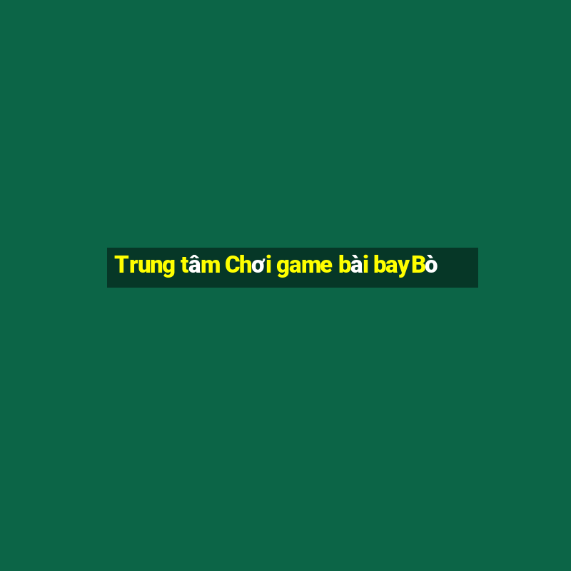 Trung tâm Chơi game bài bayBò